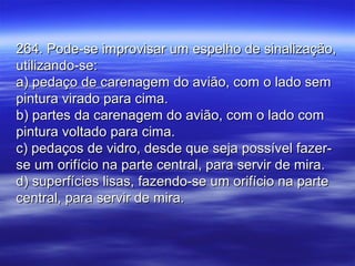 264. Pode-se improvisar um espelho de sinalização,264. Pode-se improvisar um espelho de sinalização,
utilizando-se:utilizando-se:
a) pedaço de carenagem do avião, com o lado sema) pedaço de carenagem do avião, com o lado sem
pintura virado para cima.pintura virado para cima.
b) partes da carenagem do avião, com o lado comb) partes da carenagem do avião, com o lado com
pintura voltado para cima.pintura voltado para cima.
c) pedaços de vidro, desde que seja possível fazer-c) pedaços de vidro, desde que seja possível fazer-
se um orifício na parte central, para servir de mira.se um orifício na parte central, para servir de mira.
d) superfícies lisas, fazendo-se um orifício na parted) superfícies lisas, fazendo-se um orifício na parte
central, para servir de mira.central, para servir de mira.
 