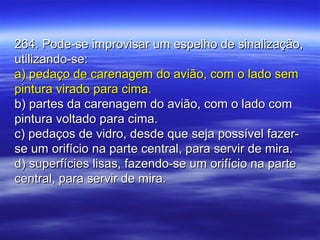 264. Pode-se improvisar um espelho de sinalização,264. Pode-se improvisar um espelho de sinalização,
utilizando-se:utilizando-se:
a) pedaço de carenagem do avião, com o lado sema) pedaço de carenagem do avião, com o lado sem
pintura virado para cima.pintura virado para cima.
b) partes da carenagem do avião, com o lado comb) partes da carenagem do avião, com o lado com
pintura voltado para cima.pintura voltado para cima.
c) pedaços de vidro, desde que seja possível fazer-c) pedaços de vidro, desde que seja possível fazer-
se um orifício na parte central, para servir de mira.se um orifício na parte central, para servir de mira.
d) superfícies lisas, fazendo-se um orifício na parted) superfícies lisas, fazendo-se um orifício na parte
central, para servir de mira.central, para servir de mira.
 