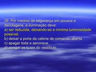 26. Por medida de segurança em pousos e26. Por medida de segurança em pousos e
decolagens, a iluminação deve:decolagens, a iluminação deve:
a) ser reduzida, deixando-se a mínima luminosidadea) ser reduzida, deixando-se a mínima luminosidade
possível.possível.
b) deixar a porta da cabine de comando aberta.b) deixar a porta da cabine de comando aberta.
c) apagar toda a aeronave.c) apagar toda a aeronave.
d) apagar as luzes do vestíbulo.d) apagar as luzes do vestíbulo.
 