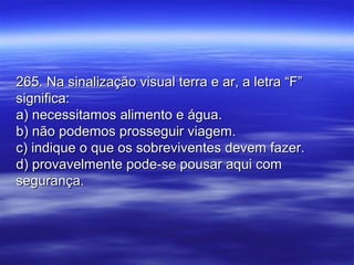 265. Na sinalização visual terra e ar, a letra “F”265. Na sinalização visual terra e ar, a letra “F”
significa:significa:
a) necessitamos alimento e água.a) necessitamos alimento e água.
b) não podemos prosseguir viagem.b) não podemos prosseguir viagem.
c) indique o que os sobreviventes devem fazer.c) indique o que os sobreviventes devem fazer.
d) provavelmente pode-se pousar aqui comd) provavelmente pode-se pousar aqui com
segurança.segurança.
 