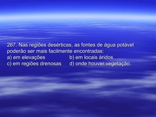 267. Nas regiões desérticas, as fontes de água potável267. Nas regiões desérticas, as fontes de água potável
poderão ser mais facilmente encontradas:poderão ser mais facilmente encontradas:
a) em elevaçõesa) em elevações b) em locais áridos.b) em locais áridos.
c) em regiões drenosasc) em regiões drenosas d) onde houver vegetação.d) onde houver vegetação.
 