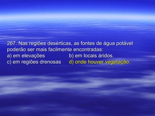 267. Nas regiões desérticas, as fontes de água potável267. Nas regiões desérticas, as fontes de água potável
poderão ser mais facilmente encontradas:poderão ser mais facilmente encontradas:
a) em elevaçõesa) em elevações b) em locais áridos.b) em locais áridos.
c) em regiões drenosasc) em regiões drenosas d) onde houver vegetação.d) onde houver vegetação.
 