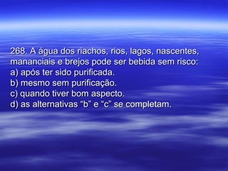268. A água dos riachos, rios, lagos, nascentes,268. A água dos riachos, rios, lagos, nascentes,
mananciais e brejos pode ser bebida sem risco:mananciais e brejos pode ser bebida sem risco:
a) após ter sido purificada.a) após ter sido purificada.
b) mesmo sem purificação.b) mesmo sem purificação.
c) quando tiver bom aspecto.c) quando tiver bom aspecto.
d) as alternativas “b” e “c” se completam.d) as alternativas “b” e “c” se completam.
 
