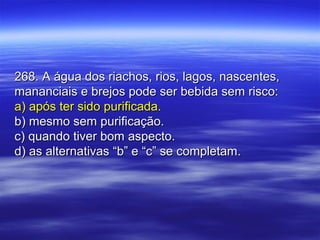 268. A água dos riachos, rios, lagos, nascentes,268. A água dos riachos, rios, lagos, nascentes,
mananciais e brejos pode ser bebida sem risco:mananciais e brejos pode ser bebida sem risco:
a) após ter sido purificada.a) após ter sido purificada.
b) mesmo sem purificação.b) mesmo sem purificação.
c) quando tiver bom aspecto.c) quando tiver bom aspecto.
d) as alternativas “b” e “c” se completam.d) as alternativas “b” e “c” se completam.
 