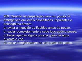 269. Quando na preparação para um pouso de269. Quando na preparação para um pouso de
emergência em locais desabitados, tripulantes eemergência em locais desabitados, tripulantes e
passageiros devem:passageiros devem:
a) evitar a ingestão de líquidos antes do pouso.a) evitar a ingestão de líquidos antes do pouso.
b) saciar completamente a sede logo após o pouso.b) saciar completamente a sede logo após o pouso.
c) beber apenas alguns poucos goles de águac) beber apenas alguns poucos goles de água
durante o vôo.durante o vôo.
d) saciar completamente a sede antes do pouso.d) saciar completamente a sede antes do pouso.
 