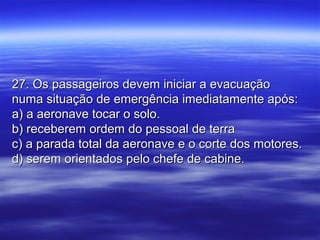 27. Os passageiros devem iniciar a evacuação27. Os passageiros devem iniciar a evacuação
numa situação de emergência imediatamente após:numa situação de emergência imediatamente após:
a) a aeronave tocar o solo.a) a aeronave tocar o solo.
b) receberem ordem do pessoal de terrab) receberem ordem do pessoal de terra
c) a parada total da aeronave e o corte dos motores.c) a parada total da aeronave e o corte dos motores.
d) serem orientados pelo chefe de cabine.d) serem orientados pelo chefe de cabine.
 