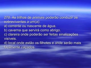 270. As trilhas de animais poderão conduzir os270. As trilhas de animais poderão conduzir os
sobreviventes a um(a):sobreviventes a um(a):
a) corrente ou nascente de água.a) corrente ou nascente de água.
b) caverna que servirá como abrigo.b) caverna que servirá como abrigo.
c) clareira onde poderão ser feitas sinalizaçõesc) clareira onde poderão ser feitas sinalizações
visíveis.visíveis.
d) local onde estão os filhotes e onde serão maisd) local onde estão os filhotes e onde serão mais
facilmente caçados.facilmente caçados.
 
