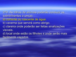 270. As trilhas de animais poderão conduzir os270. As trilhas de animais poderão conduzir os
sobreviventes a um(a):sobreviventes a um(a):
a) corrente ou nascente de água.a) corrente ou nascente de água.
b) caverna que servirá como abrigo.b) caverna que servirá como abrigo.
c) clareira onde poderão ser feitas sinalizaçõesc) clareira onde poderão ser feitas sinalizações
visíveis.visíveis.
d) local onde estão os filhotes e onde serão maisd) local onde estão os filhotes e onde serão mais
facilmente caçados.facilmente caçados.
 