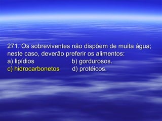 271. Os sobreviventes não dispõem de muita água;271. Os sobreviventes não dispõem de muita água;
neste caso, deverão preferir os alimentos:neste caso, deverão preferir os alimentos:
a) lipídiosa) lipídios b) gordurosos.b) gordurosos.
c) hidrocarbonetosc) hidrocarbonetos d) protéicos.d) protéicos.
 