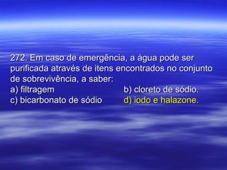 272. Em caso de emergência, a água pode ser272. Em caso de emergência, a água pode ser
purificada através de itens encontrados no conjuntopurificada através de itens encontrados no conjunto
de sobrevivência, a saber:de sobrevivência, a saber:
a) filtragema) filtragem b) cloreto de sódio.b) cloreto de sódio.
c) bicarbonato de sódioc) bicarbonato de sódio d) iodo e halazone.d) iodo e halazone.
 