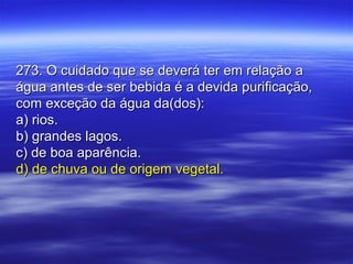 273. O cuidado que se deverá ter em relação a273. O cuidado que se deverá ter em relação a
água antes de ser bebida é a devida purificação,água antes de ser bebida é a devida purificação,
com exceção da água da(dos):com exceção da água da(dos):
a) rios.a) rios.
b) grandes lagos.b) grandes lagos.
c) de boa aparência.c) de boa aparência.
d) de chuva ou de origem vegetal.d) de chuva ou de origem vegetal.
 