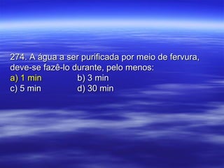 274. A água a ser purificada por meio de fervura,274. A água a ser purificada por meio de fervura,
deve-se fazê-lo durante, pelo menos:deve-se fazê-lo durante, pelo menos:
a) 1 mina) 1 min b) 3 minb) 3 min
c) 5 minc) 5 min d) 30 mind) 30 min
 