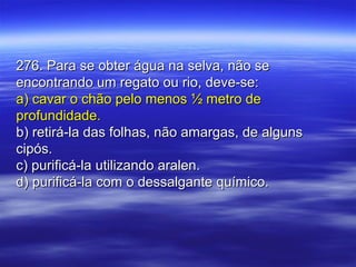 276. Para se obter água na selva, não se276. Para se obter água na selva, não se
encontrando um regato ou rio, deve-se:encontrando um regato ou rio, deve-se:
a) cavar o chão pelo menos ½ metro dea) cavar o chão pelo menos ½ metro de
profundidade.profundidade.
b) retirá-la das folhas, não amargas, de algunsb) retirá-la das folhas, não amargas, de alguns
cipós.cipós.
c) purificá-la utilizando aralen.c) purificá-la utilizando aralen.
d) purificá-la com o dessalgante químico.d) purificá-la com o dessalgante químico.
 
