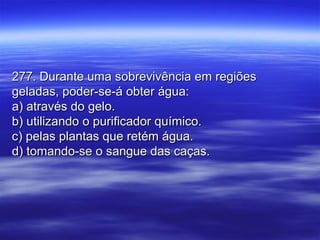 277. Durante uma sobrevivência em regiões277. Durante uma sobrevivência em regiões
geladas, poder-se-á obter água:geladas, poder-se-á obter água:
a) através do gelo.a) através do gelo.
b) utilizando o purificador químico.b) utilizando o purificador químico.
c) pelas plantas que retém água.c) pelas plantas que retém água.
d) tomando-se o sangue das caças.d) tomando-se o sangue das caças.
 