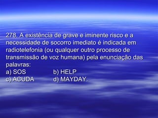 278. A existência de grave e iminente risco e a278. A existência de grave e iminente risco e a
necessidade de socorro imediato é indicada emnecessidade de socorro imediato é indicada em
radiotelefonia (ou qualquer outro processo deradiotelefonia (ou qualquer outro processo de
transmissão de voz humana) pela enunciação dastransmissão de voz humana) pela enunciação das
palavras:palavras:
a) SOSa) SOS b) HELPb) HELP
c) ACUDAc) ACUDA d) MAYDAY.d) MAYDAY.
 