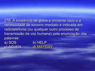 278. A existência de grave e iminente risco e a278. A existência de grave e iminente risco e a
necessidade de socorro imediato é indicada emnecessidade de socorro imediato é indicada em
radiotelefonia (ou qualquer outro processo deradiotelefonia (ou qualquer outro processo de
transmissão de voz humana) pela enunciação dastransmissão de voz humana) pela enunciação das
palavras:palavras:
a) SOSa) SOS b) HELPb) HELP
c) ACUDAc) ACUDA d) MAYDAY.d) MAYDAY.
 