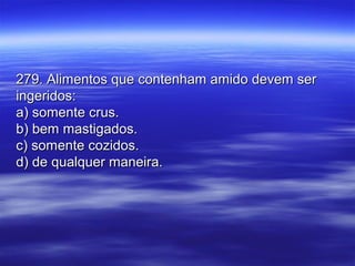 279. Alimentos que contenham amido devem ser279. Alimentos que contenham amido devem ser
ingeridos:ingeridos:
a) somente crus.a) somente crus.
b) bem mastigados.b) bem mastigados.
c) somente cozidos.c) somente cozidos.
d) de qualquer maneira.d) de qualquer maneira.
 