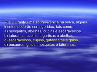 281. Durante uma sobrevivência na selva, alguns281. Durante uma sobrevivência na selva, alguns
insetos poderão ser ingeridos, tais como:insetos poderão ser ingeridos, tais como:
a) mosquitos, abelhas, cupins e escaravelhos.a) mosquitos, abelhas, cupins e escaravelhos.
b) taturanas, cupins, lagartixas e abelhas.b) taturanas, cupins, lagartixas e abelhas.
c) escaravelhos, cupins, gafanhotos e grilos.c) escaravelhos, cupins, gafanhotos e grilos.
d) besouros, grilos, mosquitos e taturanas.d) besouros, grilos, mosquitos e taturanas.
 