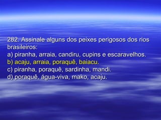 282. Assinale alguns dos peixes perigosos dos rios282. Assinale alguns dos peixes perigosos dos rios
brasileiros:brasileiros:
a) piranha, arraia, candiru, cupins e escaravelhos.a) piranha, arraia, candiru, cupins e escaravelhos.
b) acaju, arraia, poraquê, baiacu.b) acaju, arraia, poraquê, baiacu.
c) piranha, poraquê, sardinha, mandi.c) piranha, poraquê, sardinha, mandi.
d) poraquê, água-viva, mako, acaju.d) poraquê, água-viva, mako, acaju.
 