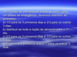 284. Tendo de permanecer 6 dias na selva, após284. Tendo de permanecer 6 dias na selva, após
um pouso de emergência, devemos distribuir asum pouso de emergência, devemos distribuir as
provisões:provisões:
a) 1/3 para os 3 primeiros dias e 2/3 para os outrosa) 1/3 para os 3 primeiros dias e 2/3 para os outros
3 dias.3 dias.
b) distribuir-se toda a ração de alimento para o 1ºb) distribuir-se toda a ração de alimento para o 1º
dia.dia.
c) 2/3 para os 3 primeiros dias e 1/3 para os outrosc) 2/3 para os 3 primeiros dias e 1/3 para os outros
3 dias.3 dias.
d) ½ para os 3 primeiros dias e ½ para os outros 3d) ½ para os 3 primeiros dias e ½ para os outros 3
dias.dias.
 