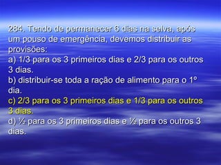 284. Tendo de permanecer 6 dias na selva, após284. Tendo de permanecer 6 dias na selva, após
um pouso de emergência, devemos distribuir asum pouso de emergência, devemos distribuir as
provisões:provisões:
a) 1/3 para os 3 primeiros dias e 2/3 para os outrosa) 1/3 para os 3 primeiros dias e 2/3 para os outros
3 dias.3 dias.
b) distribuir-se toda a ração de alimento para o 1ºb) distribuir-se toda a ração de alimento para o 1º
dia.dia.
c) 2/3 para os 3 primeiros dias e 1/3 para os outrosc) 2/3 para os 3 primeiros dias e 1/3 para os outros
3 dias.3 dias.
d) ½ para os 3 primeiros dias e ½ para os outros 3d) ½ para os 3 primeiros dias e ½ para os outros 3
dias.dias.
 