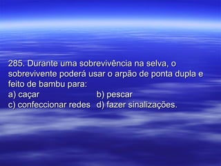 285. Durante uma sobrevivência na selva, o285. Durante uma sobrevivência na selva, o
sobrevivente poderá usar o arpão de ponta dupla esobrevivente poderá usar o arpão de ponta dupla e
feito de bambu para:feito de bambu para:
a) caçara) caçar b) pescarb) pescar
c) confeccionar redesc) confeccionar redes d) fazer sinalizações.d) fazer sinalizações.
 