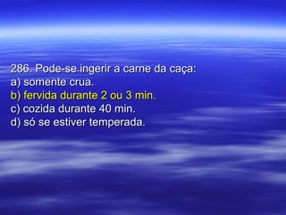 286. Pode-se ingerir a carne da caça:286. Pode-se ingerir a carne da caça:
a) somente crua.a) somente crua.
b) fervida durante 2 ou 3 min.b) fervida durante 2 ou 3 min.
c) cozida durante 40 min.c) cozida durante 40 min.
d) só se estiver temperada.d) só se estiver temperada.
 