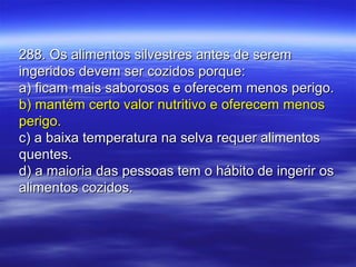 288. Os alimentos silvestres antes de serem288. Os alimentos silvestres antes de serem
ingeridos devem ser cozidos porque:ingeridos devem ser cozidos porque:
a) ficam mais saborosos e oferecem menos perigo.a) ficam mais saborosos e oferecem menos perigo.
b) mantém certo valor nutritivo e oferecem menosb) mantém certo valor nutritivo e oferecem menos
perigo.perigo.
c) a baixa temperatura na selva requer alimentosc) a baixa temperatura na selva requer alimentos
quentes.quentes.
d) a maioria das pessoas tem o hábito de ingerir osd) a maioria das pessoas tem o hábito de ingerir os
alimentos cozidos.alimentos cozidos.
 
