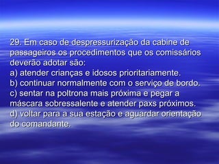 29. Em caso de despressurização da cabine de29. Em caso de despressurização da cabine de
passageiros os procedimentos que os comissáriospassageiros os procedimentos que os comissários
deverão adotar são:deverão adotar são:
a) atender crianças e idosos prioritariamente.a) atender crianças e idosos prioritariamente.
b) continuar normalmente com o serviço de bordo.b) continuar normalmente com o serviço de bordo.
c) sentar na poltrona mais próxima e pegar ac) sentar na poltrona mais próxima e pegar a
máscara sobressalente e atender paxs próximos.máscara sobressalente e atender paxs próximos.
d) voltar para a sua estação e aguardar orientaçãod) voltar para a sua estação e aguardar orientação
do comandante.do comandante.
 