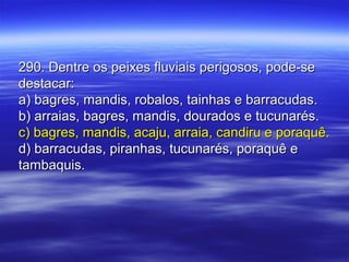 290. Dentre os peixes fluviais perigosos, pode-se290. Dentre os peixes fluviais perigosos, pode-se
destacar:destacar:
a) bagres, mandis, robalos, tainhas e barracudas.a) bagres, mandis, robalos, tainhas e barracudas.
b) arraias, bagres, mandis, dourados e tucunarés.b) arraias, bagres, mandis, dourados e tucunarés.
c) bagres, mandis, acaju, arraia, candiru e poraquê.c) bagres, mandis, acaju, arraia, candiru e poraquê.
d) barracudas, piranhas, tucunarés, poraquê ed) barracudas, piranhas, tucunarés, poraquê e
tambaquis.tambaquis.
 