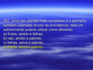 291. Uma das plantas mais completas é a palmeira,291. Uma das plantas mais completas é a palmeira,
também chamada árvore da providencia; dela umtambém chamada árvore da providencia; dela um
sobrevivente poderá utilizar como alimento:sobrevivente poderá utilizar como alimento:
a) frutos, amido e folhas.a) frutos, amido e folhas.
b) raiz, amido e palmito.b) raiz, amido e palmito.
c) folhas, seiva e palmito.c) folhas, seiva e palmito.
d) frutos, seiva e palmito.d) frutos, seiva e palmito.
 
