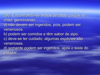 292. Encontrando-se brotos de coco, caídos no292. Encontrando-se brotos de coco, caídos no
chão, germinando:chão, germinando:
a) não devem ser ingeridos, pois, podem sera) não devem ser ingeridos, pois, podem ser
venenosos.venenosos.
b) podem ser comidos e têm sabor de aipo.b) podem ser comidos e têm sabor de aipo.
c) deve-se ter cuidado; algumas espécies sãoc) deve-se ter cuidado; algumas espécies são
venenosas.venenosas.
d) somente podem ser ingeridos, após o teste dod) somente podem ser ingeridos, após o teste do
paladar.paladar.
 