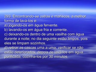 293. Encontrando-se ostras e mariscos, a melhor293. Encontrando-se ostras e mariscos, a melhor
forma de lavá-los é:forma de lavá-los é:
a) jogando-os em água fervente.a) jogando-os em água fervente.
b) lavando-os em água fria e corrente.b) lavando-os em água fria e corrente.
c) deixando-os dentro de uma vasilha com águac) deixando-os dentro de uma vasilha com água
durante a noite; no dia seguinte estão limpos, poisdurante a noite; no dia seguinte estão limpos, pois
eles se limpam sozinhos.eles se limpam sozinhos.
d) retirar as cascas uma a uma; verificar se nãod) retirar as cascas uma a uma; verificar se não
estão deteriorados; depois de lavá-los em águaestão deteriorados; depois de lavá-los em água
purificada, cozinha-los por 30 minutos.purificada, cozinha-los por 30 minutos.
 