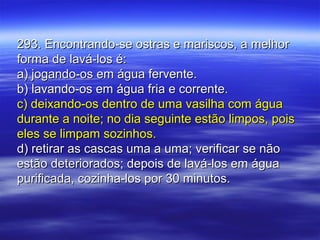 293. Encontrando-se ostras e mariscos, a melhor293. Encontrando-se ostras e mariscos, a melhor
forma de lavá-los é:forma de lavá-los é:
a) jogando-os em água fervente.a) jogando-os em água fervente.
b) lavando-os em água fria e corrente.b) lavando-os em água fria e corrente.
c) deixando-os dentro de uma vasilha com águac) deixando-os dentro de uma vasilha com água
durante a noite; no dia seguinte estão limpos, poisdurante a noite; no dia seguinte estão limpos, pois
eles se limpam sozinhos.eles se limpam sozinhos.
d) retirar as cascas uma a uma; verificar se nãod) retirar as cascas uma a uma; verificar se não
estão deteriorados; depois de lavá-los em águaestão deteriorados; depois de lavá-los em água
purificada, cozinha-los por 30 minutos.purificada, cozinha-los por 30 minutos.
 