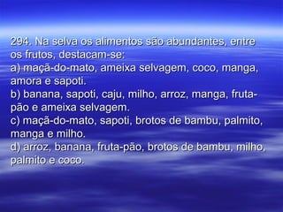 294. Na selva os alimentos são abundantes, entre294. Na selva os alimentos são abundantes, entre
os frutos, destacam-se:os frutos, destacam-se:
a) maçã-do-mato, ameixa selvagem, coco, manga,a) maçã-do-mato, ameixa selvagem, coco, manga,
amora e sapoti.amora e sapoti.
b) banana, sapoti, caju, milho, arroz, manga, fruta-b) banana, sapoti, caju, milho, arroz, manga, fruta-
pão e ameixa selvagem.pão e ameixa selvagem.
c) maçã-do-mato, sapoti, brotos de bambu, palmito,c) maçã-do-mato, sapoti, brotos de bambu, palmito,
manga e milho.manga e milho.
d) arroz, banana, fruta-pão, brotos de bambu, milho,d) arroz, banana, fruta-pão, brotos de bambu, milho,
palmito e coco.palmito e coco.
 