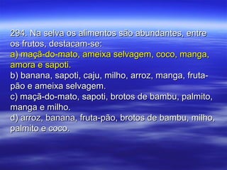 294. Na selva os alimentos são abundantes, entre294. Na selva os alimentos são abundantes, entre
os frutos, destacam-se:os frutos, destacam-se:
a) maçã-do-mato, ameixa selvagem, coco, manga,a) maçã-do-mato, ameixa selvagem, coco, manga,
amora e sapoti.amora e sapoti.
b) banana, sapoti, caju, milho, arroz, manga, fruta-b) banana, sapoti, caju, milho, arroz, manga, fruta-
pão e ameixa selvagem.pão e ameixa selvagem.
c) maçã-do-mato, sapoti, brotos de bambu, palmito,c) maçã-do-mato, sapoti, brotos de bambu, palmito,
manga e milho.manga e milho.
d) arroz, banana, fruta-pão, brotos de bambu, milho,d) arroz, banana, fruta-pão, brotos de bambu, milho,
palmito e coco.palmito e coco.
 
