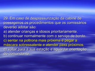 29. Em caso de despressurização da cabine de29. Em caso de despressurização da cabine de
passageiros os procedimentos que os comissáriospassageiros os procedimentos que os comissários
deverão adotar são:deverão adotar são:
a) atender crianças e idosos prioritariamente.a) atender crianças e idosos prioritariamente.
b) continuar normalmente com o serviço de bordo.b) continuar normalmente com o serviço de bordo.
c) sentar na poltrona mais próxima e pegar ac) sentar na poltrona mais próxima e pegar a
máscara sobressalente e atender paxs próximos.máscara sobressalente e atender paxs próximos.
d) voltar para a sua estação e aguardar orientaçãod) voltar para a sua estação e aguardar orientação
do comandante.do comandante.
 