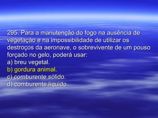 295. Para a manutenção do fogo na ausência de295. Para a manutenção do fogo na ausência de
vegetação e na impossibilidade de utilizar osvegetação e na impossibilidade de utilizar os
destroços da aeronave, o sobrevivente de um pousodestroços da aeronave, o sobrevivente de um pouso
forçado no gelo, poderá usar:forçado no gelo, poderá usar:
a) breu vegetal.a) breu vegetal.
b) gordura animal.b) gordura animal.
c) comburente sólido.c) comburente sólido.
d) comburente líquido.d) comburente líquido.
 