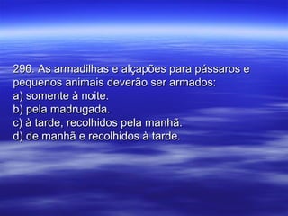 296. As armadilhas e alçapões para pássaros e296. As armadilhas e alçapões para pássaros e
pequenos animais deverão ser armados:pequenos animais deverão ser armados:
a) somente à noite.a) somente à noite.
b) pela madrugada.b) pela madrugada.
c) à tarde, recolhidos pela manhã.c) à tarde, recolhidos pela manhã.
d) de manhã e recolhidos à tarde.d) de manhã e recolhidos à tarde.
 