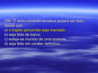 298. O deslocamento na selva poderá ser feito,298. O deslocamento na selva poderá ser feito,
desde que:desde que:
a) o trajeto percorrido seja marcado.a) o trajeto percorrido seja marcado.
b) seja feito de barco.b) seja feito de barco.
c) esteja-se munido de uma bússola.c) esteja-se munido de uma bússola.
d) seja feito em caráter definitivo.d) seja feito em caráter definitivo.
 