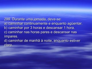 299. Durante uma jornada, deve-se:299. Durante uma jornada, deve-se:
a) caminhar continuamente e enquanto agüentar.a) caminhar continuamente e enquanto agüentar.
b) caminhar por 3 horas e descansar 1 hora.b) caminhar por 3 horas e descansar 1 hora.
c) caminhar nas horas pares e descansar nasc) caminhar nas horas pares e descansar nas
ímpares.ímpares.
d) caminhar de manhã à noite, enquanto estiverd) caminhar de manhã à noite, enquanto estiver
claro.claro.
 