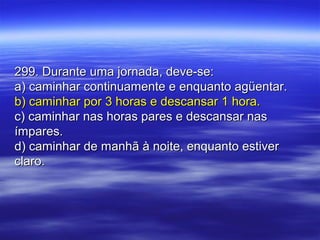 299. Durante uma jornada, deve-se:299. Durante uma jornada, deve-se:
a) caminhar continuamente e enquanto agüentar.a) caminhar continuamente e enquanto agüentar.
b) caminhar por 3 horas e descansar 1 hora.b) caminhar por 3 horas e descansar 1 hora.
c) caminhar nas horas pares e descansar nasc) caminhar nas horas pares e descansar nas
ímpares.ímpares.
d) caminhar de manhã à noite, enquanto estiverd) caminhar de manhã à noite, enquanto estiver
claro.claro.
 