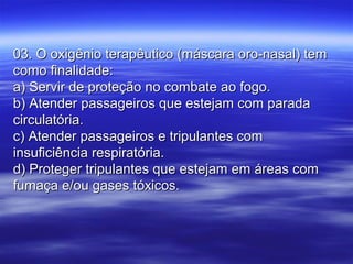 03. O oxigênio terapêutico (máscara oro-nasal) tem03. O oxigênio terapêutico (máscara oro-nasal) tem
como finalidade:como finalidade:
a) Servir de proteção no combate ao fogo.a) Servir de proteção no combate ao fogo.
b) Atender passageiros que estejam com paradab) Atender passageiros que estejam com parada
circulatória.circulatória.
c) Atender passageiros e tripulantes comc) Atender passageiros e tripulantes com
insuficiência respiratória.insuficiência respiratória.
d) Proteger tripulantes que estejam em áreas comd) Proteger tripulantes que estejam em áreas com
fumaça e/ou gases tóxicos.fumaça e/ou gases tóxicos.
 