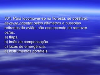 301. Para locomover-se na floresta, se possível,301. Para locomover-se na floresta, se possível,
deve-se orientar pelos altímetros e bússolasdeve-se orientar pelos altímetros e bússolas
retirados do avião, não esquecendo de removerretirados do avião, não esquecendo de remover
os/as:os/as:
a) flaps.a) flaps.
b) imãs de compensaçãob) imãs de compensação
c) luzes de emergência.c) luzes de emergência.
d) instrumentos portáteis.d) instrumentos portáteis.
 