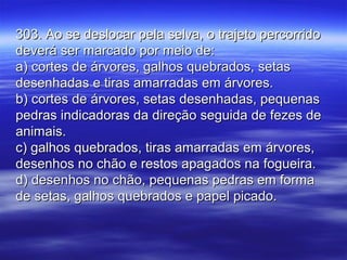 303. Ao se deslocar pela selva, o trajeto percorrido303. Ao se deslocar pela selva, o trajeto percorrido
deverá ser marcado por meio de:deverá ser marcado por meio de:
a) cortes de árvores, galhos quebrados, setasa) cortes de árvores, galhos quebrados, setas
desenhadas e tiras amarradas em árvores.desenhadas e tiras amarradas em árvores.
b) cortes de árvores, setas desenhadas, pequenasb) cortes de árvores, setas desenhadas, pequenas
pedras indicadoras da direção seguida de fezes depedras indicadoras da direção seguida de fezes de
animais.animais.
c) galhos quebrados, tiras amarradas em árvores,c) galhos quebrados, tiras amarradas em árvores,
desenhos no chão e restos apagados na fogueira.desenhos no chão e restos apagados na fogueira.
d) desenhos no chão, pequenas pedras em formad) desenhos no chão, pequenas pedras em forma
de setas, galhos quebrados e papel picado.de setas, galhos quebrados e papel picado.
 