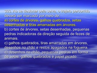 303. Ao se deslocar pela selva, o trajeto percorrido303. Ao se deslocar pela selva, o trajeto percorrido
deverá ser marcado por meio de:deverá ser marcado por meio de:
a) cortes de árvores, galhos quebrados, setasa) cortes de árvores, galhos quebrados, setas
desenhadas e tiras amarradas em árvores.desenhadas e tiras amarradas em árvores.
b) cortes de árvores, setas desenhadas, pequenasb) cortes de árvores, setas desenhadas, pequenas
pedras indicadoras da direção seguida de fezes depedras indicadoras da direção seguida de fezes de
animais.animais.
c) galhos quebrados, tiras amarradas em árvores,c) galhos quebrados, tiras amarradas em árvores,
desenhos no chão e restos apagados na fogueira.desenhos no chão e restos apagados na fogueira.
d) desenhos no chão, pequenas pedras em formad) desenhos no chão, pequenas pedras em forma
de setas, galhos quebrados e papel picado.de setas, galhos quebrados e papel picado.
 