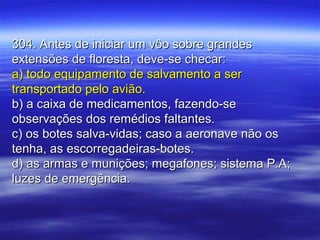 304. Antes de iniciar um vôo sobre grandes304. Antes de iniciar um vôo sobre grandes
extensões de floresta, deve-se checar:extensões de floresta, deve-se checar:
a) todo equipamento de salvamento a sera) todo equipamento de salvamento a ser
transportado pelo avião.transportado pelo avião.
b) a caixa de medicamentos, fazendo-seb) a caixa de medicamentos, fazendo-se
observações dos remédios faltantes.observações dos remédios faltantes.
c) os botes salva-vidas; caso a aeronave não osc) os botes salva-vidas; caso a aeronave não os
tenha, as escorregadeiras-botes.tenha, as escorregadeiras-botes.
d) as armas e munições; megafones; sistema P.A;d) as armas e munições; megafones; sistema P.A;
luzes de emergência.luzes de emergência.
 
