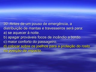30. Antes de um pouso de emergência, a30. Antes de um pouso de emergência, a
distribuição de mantas e travesseiros será para:distribuição de mantas e travesseiros será para:
a) se aquecer à noite.a) se aquecer à noite.
b) apagar prováveis focos de incêndio a bordo.b) apagar prováveis focos de incêndio a bordo.
c) maior conforto do passageiro.c) maior conforto do passageiro.
d) colocar sobre os joelhos para a proteção do rostod) colocar sobre os joelhos para a proteção do rosto
na posição de impacto.na posição de impacto.
 