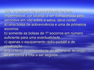 305. O conjunto de sobrevivência de lona305. O conjunto de sobrevivência de lona
impermeável, cor laranja, a ser transportado pelaimpermeável, cor laranja, a ser transportado pela
aeronave em vôo sobre a selva, deve conter:aeronave em vôo sobre a selva, deve conter:
a) uma bolsa de sobrevivência e uma de primeirosa) uma bolsa de sobrevivência e uma de primeiros
socorros.socorros.
b) somente as bolsas de 1º socorros em númerob) somente as bolsas de 1º socorros em número
suficiente para uma eventualidade.suficiente para uma eventualidade.
c) apenas o equipamento rádio-portátil e dec) apenas o equipamento rádio-portátil e de
sinalização.sinalização.
d) a critério do comandante da aeronave, levando-d) a critério do comandante da aeronave, levando-
se em conta a rota a ser seguida.se em conta a rota a ser seguida.
 