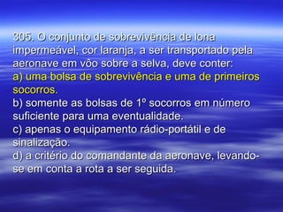 305. O conjunto de sobrevivência de lona305. O conjunto de sobrevivência de lona
impermeável, cor laranja, a ser transportado pelaimpermeável, cor laranja, a ser transportado pela
aeronave em vôo sobre a selva, deve conter:aeronave em vôo sobre a selva, deve conter:
a) uma bolsa de sobrevivência e uma de primeirosa) uma bolsa de sobrevivência e uma de primeiros
socorros.socorros.
b) somente as bolsas de 1º socorros em númerob) somente as bolsas de 1º socorros em número
suficiente para uma eventualidade.suficiente para uma eventualidade.
c) apenas o equipamento rádio-portátil e dec) apenas o equipamento rádio-portátil e de
sinalização.sinalização.
d) a critério do comandante da aeronave, levando-d) a critério do comandante da aeronave, levando-
se em conta a rota a ser seguida.se em conta a rota a ser seguida.
 